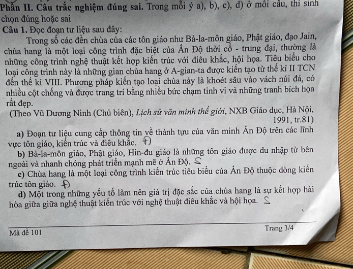 Phần II. Câu trắc nghiệm đúng sai. Trong mỗi ý a), b), c), d) ở môi cầu, thỉ sinh
chọn đúng hoặc sai
Câu 1. Đọc đoạn tư liệu sau đây:
Trong số các đền chùa của các tôn giáo như Bà-la-môn giáo, Phật giáo, đạo Jain,
chùa hang là một loại công trình đặc biệt của Ấn Độ thời cổ - trung đại, thường là
những công trình nghệ thuật kết hợp kiến trúc với điêu khắc, hội họa. Tiêu biểu cho
loại công trình này là những gian chùa hang ở A-gian-ta được kiến tạo từ thế kỉ II TCN
đến thế kỉ VIII. Phương pháp kiến tạo loại chùa này là khoét sâu vào vách núi đá, có
nhiều cột chống và được trang trí bằng nhiều bức chạm tinh vi và những tranh bích họa
rất đẹp.
(Theo Vũ Dương Ninh (Chủ biên), Lịch sử văn minh thế giới, NXB Giáo dục, Hà Nội,
1991, tr.81)
a) Đoạn tư liệu cung cấp thông tin yề thành tựu của văn minh Ấn Độ trên các lĩnh
vực tôn giáo, kiến trúc và điêu khắc. +)
b) Bà-la-môn giáo, Phật giáo, Hin-đu giáo là những tôn giáo được du nhập từ bên
ngoài và nhanh chóng phát triển mạnh mẽ ở Ấn Độ. S
c) Chùa hang là một loại công trình kiến trúc tiêu biểu của Ấn Độ thuộc dòng kiến
trúc tôn giáo. D
d) Một trong những yếu tố làm nên giá trị đặc sắc của chùa hang là sự kết hợp hài
hòa giữa giữa nghệ thuật kiến trúc với nghệ thuật điêu khắc và hội họa.
Mã đề 101 Trang 3/4