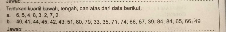 Jawab_ 
Tentukan kuartil bawah, tengah, dan atas dari data berikut! 
a. 6, 5, 4, 8, 3, 2, 7, 2
b. 40, 41, 44, 45, 42, 43, 51, 80, 79, 33, 35, 71, 74, 66, 67, 39, 84, 84, 65, 66, 49
Jawab:_