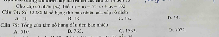 a vào thống tin đưoi đay đế tra l8i các cầu từ 74 đe
Cho cấp số nhân (u_n) , biết u_1+u_5=51; u_2+u_6=102
Câu 74: Số 12288 là số hạng thứ bao nhiêu của cấp số nhân
A. 11. B. 13. C. 12. D. 14.
Câu 75: Tổng của tám số hạng đầu tiên bao nhiêu
A. 510. B. 765. C. 1533. D. 1022,