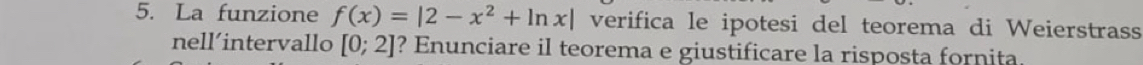 La funzione f(x)=|2-x^2+ln x| verifica le ipotesi del teorema di Weierstrass 
nell´intervallo [0;2] ? Enunciare il teorema e giustificare la risposta fornita.