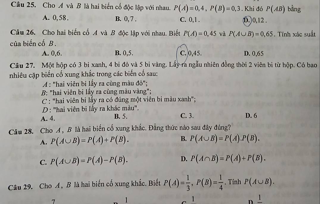 Cho A và B là hai biến cố độc lập với nhau. P(A)=0,4, P(B)=0,3. Khi đó P(AB) bằng
A. 0, 58. B. 0, 7. C. 0, 1. (D.) 0, 12.
Câu 26. Cho hai biến cố A và B độc lập với nhau. Biết P(A)=0,45 và P(A∪ B)=0,65. Tính xác suất
của biến cố B .
A. 0, 6. B. 0, 5. C. 0, 45. D. 0,65
Câu 27. Một hộp có 3 bi xanh, 4 bi đỏ và 5 bi vàng. Lấy ra ngẫu nhiên đồng thời 2 viên bi từ hộp. Có bao
nhiêu cặp biến cố xung khắc trong các biến cố sau:
A : "hai viên bi lấy ra cùng màu đỏ";
B: "hai viên bi lấy ra cùng màu vàng";
C : "hai viên bi lấy ra có đúng một viên bi màu xanh";
D: "hai viên bi lấy ra khác màu".
A. 4. B. 5. C. 3. D. 6
Câu 28. Cho A , B là hai biến cố xung khắc. Đẳng thức nào sau đây đúng?
A. P(A∪ B)=P(A)+P(B).
B. P(A∪ B)=P(A).P(B).
C. P(A∪ B)=P(A)-P(B). D. P(A∩ B)=P(A)+P(B). 
Câu 29. Cho A, B là hai biến cố xung khắc. Biết P(A)= 1/3 , P(B)= 1/4 . Tính P(A∪ B).
7
1
1
D. frac 1