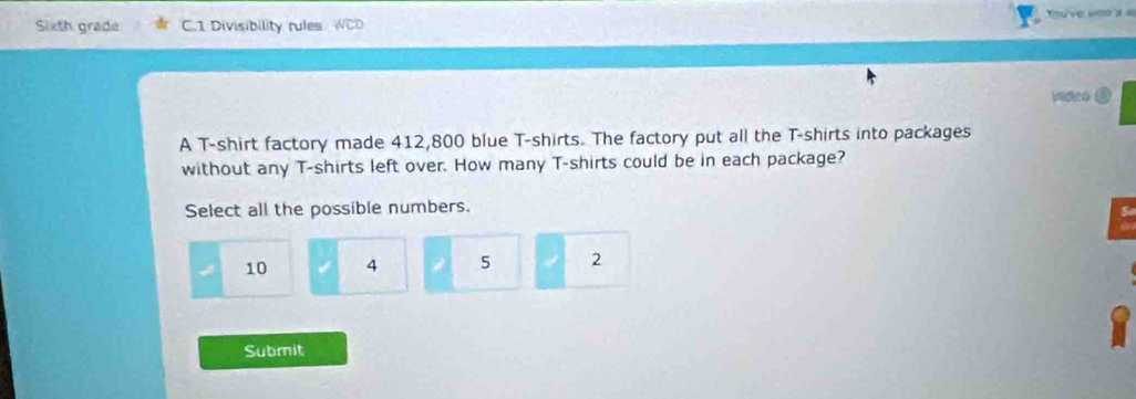 Sixth grade C.1 Divisibility rules
Vidgo
A T-shirt factory made 412,800 blue T-shirts. The factory put all the T-shirts into packages
without any T-shirts left over. How many T-shirts could be in each package?
Select all the possible numbers.
10 4 5 2
Submit