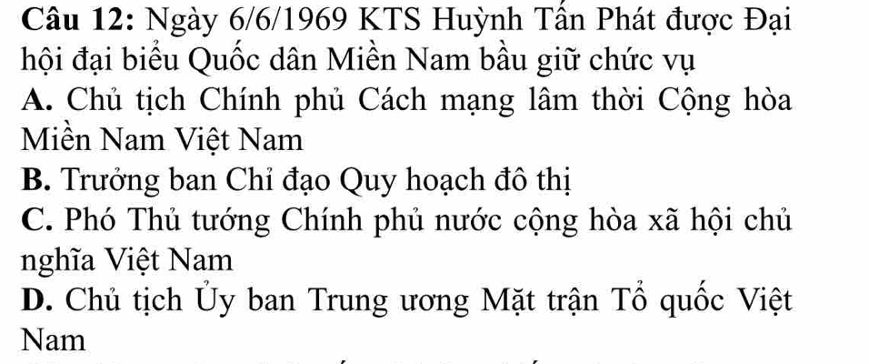 Ngày 6/6/1969 KTS Huỳnh Tần Phát được Đại
hội đại biểu Quốc dân Miền Nam bầu giữ chức vụ
A. Chủ tịch Chính phủ Cách mạng lâm thời Cộng hòa
Miền Nam Việt Nam
B. Trưởng ban Chỉ đạo Quy hoạch đô thị
C. Phó Thủ tướng Chính phủ nước cộng hòa xã hội chủ
nghĩa Việt Nam
D. Chủ tịch Ủy ban Trung ương Mặt trận Tổ quốc Việt
Nam