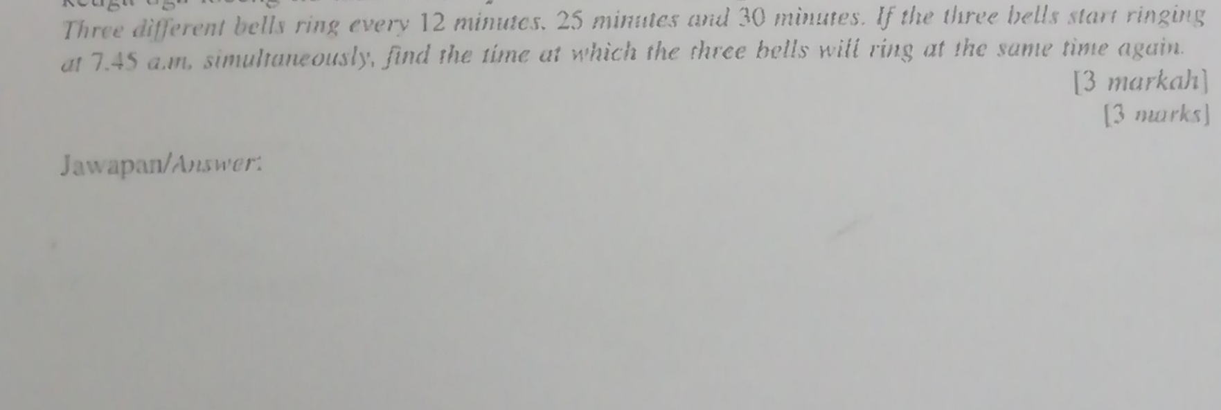 Three different bells ring every 12 minutes. 25 minutes and 30 minutes. If the three bells start ringing 
at 7.45 a.m, simultaneously, find the time at which the three bells will ring at the same time again. 
[3 markah] 
[3 marks] 
Jawapan/Answert