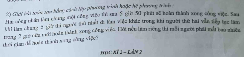 Giải bài toán sau bằng cách lập phương trình hoặc hệ phương trình : 
Hai công nhân làm chung một công việc thì sau 5 giờ 50 phút sẽ hoàn thành xong công việc. Sau 
khi làm chung 5 giờ thì người thứ nhất đi làm việc khác trong khi người thứ hai vẫn tiếp tục làm 
trong 2 giờ nữa mới hoàn thành xong công việc. Hỏi nếu làm riêng thì mỗi người phải mắt bao nhiều 
thời gian để hoàn thành xong công việc? 
học kÌ 2 - lản 2