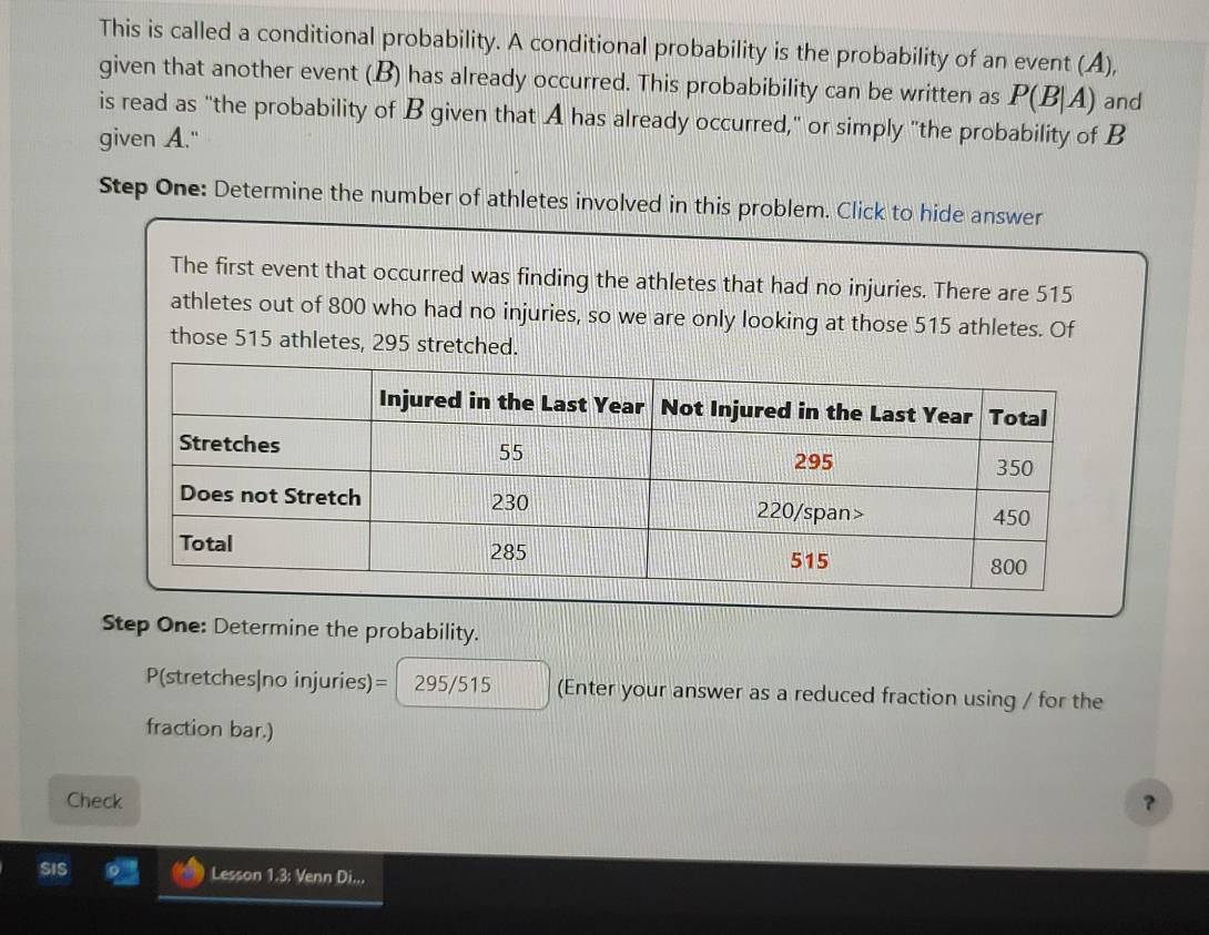 This is called a conditional probability. A conditional probability is the probability of an event (A), 
given that another event (.B) has already occurred. This probabibility can be written as P(B|A) and 
is read as "the probability of B given that A has already occurred," or simply "the probability of B
given A." 
Step One: Determine the number of athletes involved in this problem. Click to hide answer 
The first event that occurred was finding the athletes that had no injuries. There are 515
athletes out of 800 who had no injuries, so we are only looking at those 515 athletes. Of 
those 515 athletes, 295 stretched. 
Step One: Determine the probability.
P(stretches|no injuries)= 295/515 (Enter your answer as a reduced fraction using / for the 
fraction bar.) 
Check 
？ 
SIS Lesson 1.3: Venn Di...