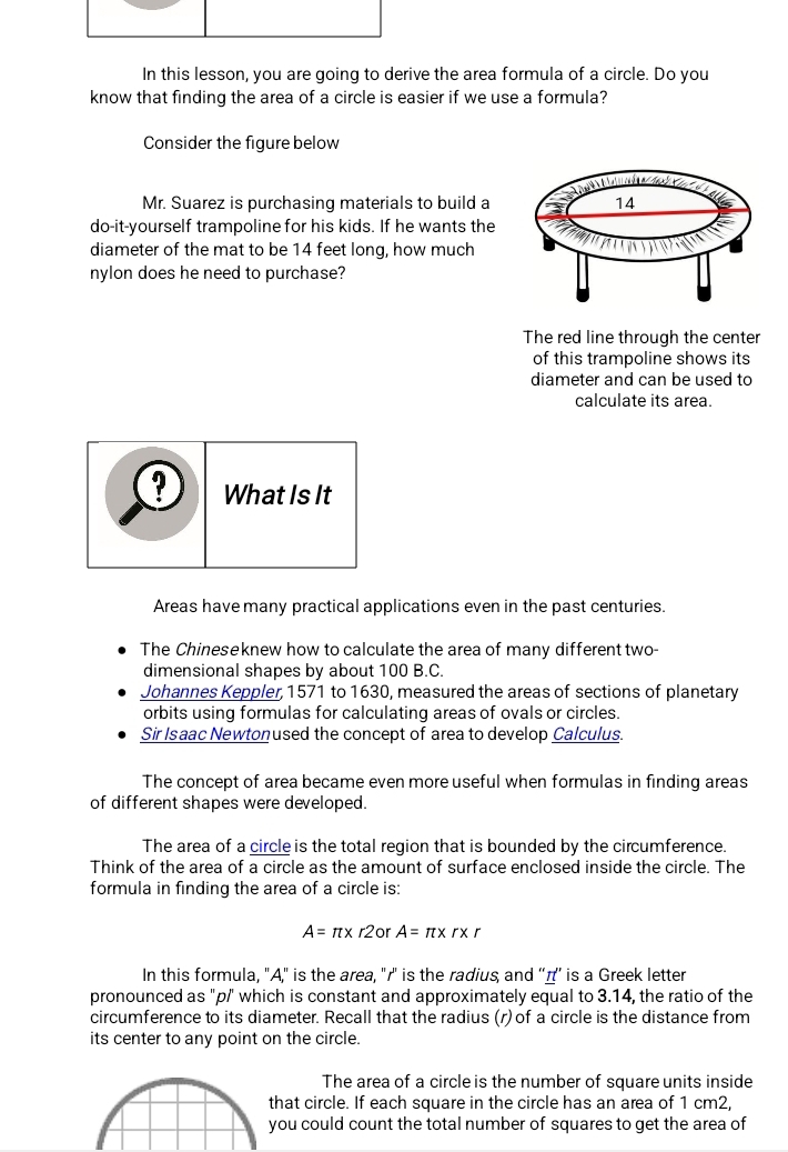 In this lesson, you are going to derive the area formula of a circle. Do you
know that finding the area of a circle is easier if we use a formula?
Consider the figure below
14
do-it-yourself trampoline for his kids. If he wants the
diameter of the mat to be 14 feet long, how much
nylon does he need to purchase?
The red line through the center
of this trampoline shows its
diameter and can be used to
calculate its area.
? What Is It
Areas have many practical applications even in the past centuries.
The Chineseknew how to calculate the area of many different two-
dimensional shapes by about 100 B.C.
Johannes Keppler, 1571 to 1630, measured the areas of sections of planetary
orbits using formulas for calculating areas of ovals or circles.
Sir Isaac Newtonused the concept of area to develop Calculus.
The concept of area became even more useful when formulas in finding areas
of different shapes were developed.
The area of a circle is the total region that is bounded by the circumference.
Think of the area of a circle as the amount of surface enclosed inside the circle. The
formula in finding the area of a circle is:
A=π * r2 O A=π * r* r
In this formula, "A," is the area, "r '' is the radius, and ''д’' is a Greek letter
pronounced as "p/' which is constant and approximately equal to 3.14, the ratio of the
circumference to its diameter. Recall that the radius (r) of a circle is the distance from
its center to any point on the circle.
The area of a circle is the number of square units inside
hat circle. If each square in the circle has an area of 1 cm2,
ou could count the total number of squares to get the area of