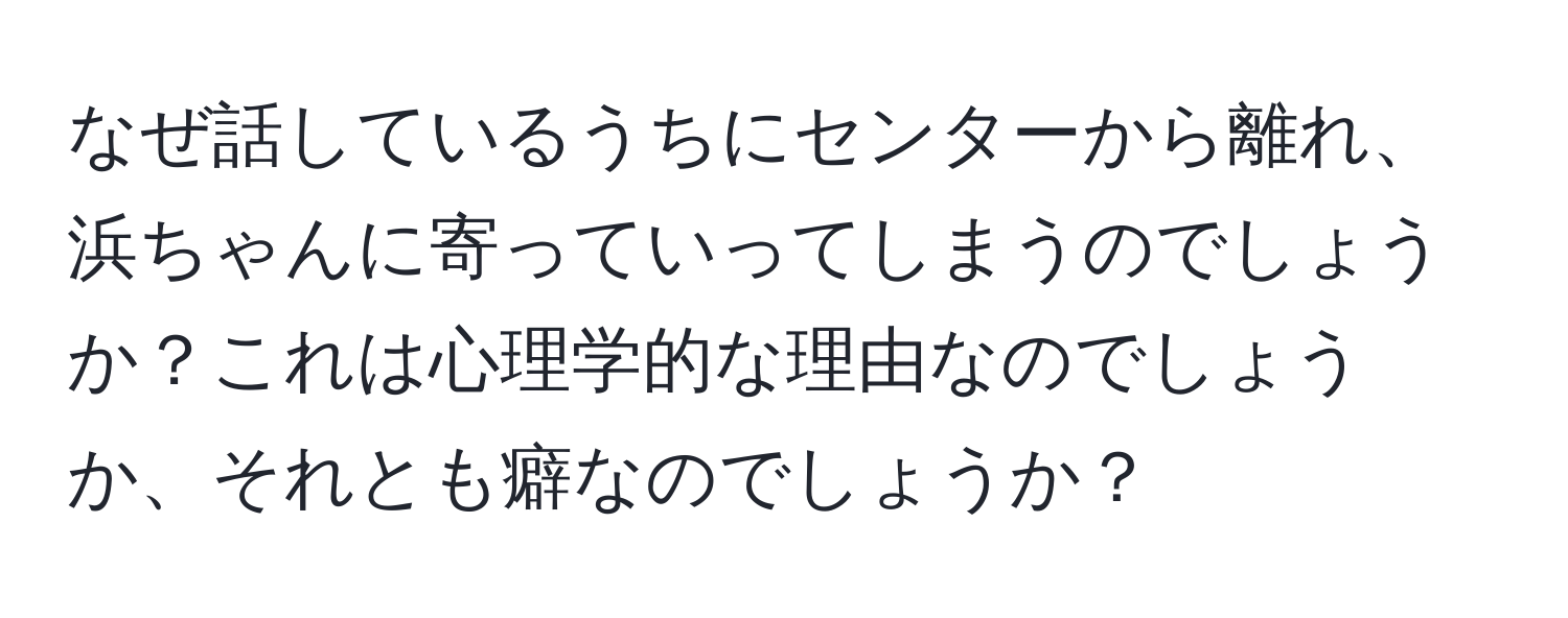 なぜ話しているうちにセンターから離れ、浜ちゃんに寄っていってしまうのでしょうか？これは心理学的な理由なのでしょうか、それとも癖なのでしょうか？