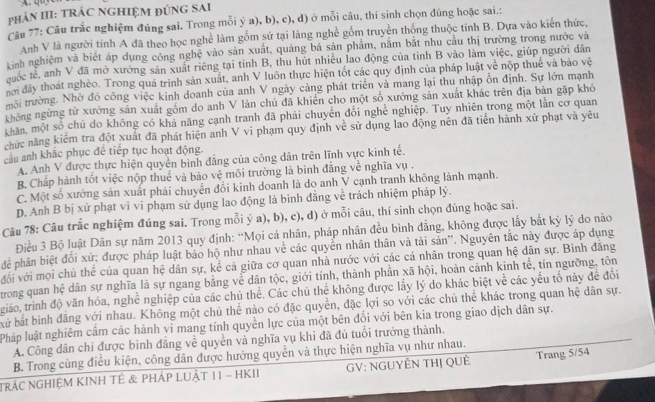 phảN III: TRÁC NGHIỆM ĐÚNG SAI
Câu 77: Câu trắc nghiệm đúng sai. Trong mỗi ý a), b), c), d) ở mỗi câu, thí sinh chọn đúng hoặc sai.:
Anh V là người tinh A đã theo học nghề làm gốm sứ tại làng nghề gốm truyền thống thuộc tinh B. Dựa vào kiến thức,
kinh nghiệm và biết áp dụng công nghệ vào sản xuất, quảng bá sản phầm, nắm bắt nhu cầu thị trường trong nước và
quốc tế, anh V đã mở xưởng sản xuất riêng tại tỉnh B, thu hút nhiều lao động của tỉnh B vào làm việc, giúp người dân
nơi đây thoát nghèo. Trong quá trình sản xuất, anh V luôn thực hiện tốt các quy định của pháp luật về nộp thuế và bảo vệ
thôi trường. Nhờ đó công việc kinh doanh của anh V ngày càng phát triển và mang lại thu nhập ổn định. Sự lớn mạnh
không ngừng từ xưởng sản xuất gồm do anh V làn chủ đã khiến cho một số xưởng sản xuất khác trên địa bản gặp khó
khăn, một số chủ do không có khả năng cạnh tranh đã phải chuyển đổi nghề nghiệp. Tuy nhiên trong một lần cơ quan
chức năng kiểm tra đột xuất đã phát hiện anh V vi phạm quy định về sử dụng lao động nên đã tiến hành xử phạt và yêu
câu anh khắc phục để tiếp tục hoạt động.
A. Anh V được thực hiện quyền bình đẳng của công dân trên lĩnh vực kinh tế.
B. Chấp hành tốt việc nộp thuế và bảo vệ môi trường là bình đẳng về nghĩa vụ .
C. Một số xưởng sản xuất phải chuyển đổi kinh doanh là do anh V cạnh tranh không lành mạnh.
D. Anh B bị xử phạt vì vi phạm sử dụng lao động là bình đẳng về trách nhiệm pháp lý.
Câu 78: Câu trắc nghiệm đúng sai. Trong mỗi ý a), b), c), d) ở mỗi câu, thí sinh chọn đúng hoặc sai.
Điều 3 Bộ luật Dân sự năm 2013 quy định: “Mọi cá nhân, pháp nhân đều bình đẳng, không được lấy bắt kỳ lý do nào
để phân biệt đổi xứ: được pháp luật bảo hộ như nhau về các quyển nhân thân và tài sản''. Nguyên tắc này được áp dụng
vối với mọi chủ thể của quan hệ dân sự, kể cả giữa cơ quan nhà nước với các cá nhân trong quan hệ dân sự. Bình đăng
trong quan hệ dân sự nghĩa là sự ngang bằng về dân tộc, giới tính, thành phần xã hội, hoàn cảnh kinh tế, tín ngường, tôn
giáo, trình độ văn hóa, nghề nghiệp của các chủ thể. Các chủ thể không được lấy lý do khác biệt về các yếu tố này để đối
bử bắt bình đăng với nhau. Không một chủ thể nào có đặc quyền, đặc lợi so với các chủ thể khác trong quan hệ dân sự.
Pháp luật nghiêm cầm các hành vi mang tính quyền lực của một bên đối với bên kia trong giao dịch dân sự.
A. Công dân chỉ được bình đăng về quyền và nghĩa vụ khi đã đủ tuổi trưởng thành.
B. Trong cùng điều kiện, công dân được hưởng quyền và thực hiện nghĩa vụ như nhau.
NRÁC NGHIệM KINH TÊ & PHÁP LUậT 11 - HKII  GV: NGUYÊN THị QUÊ Trang 5/54