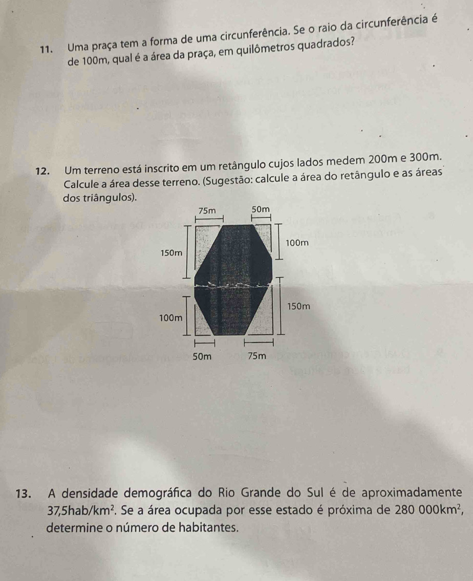 Uma praça tem a forma de uma circunferência. Se o raio da circunferência é 
de 100m, qual é a área da praça, em quilômetros quadrados? 
12. Um terreno está inscrito em um retângulo cujos lados medem 200m e 300m. 
Calcule a área desse terreno. (Sugestão: calcule a área do retângulo e as áreas 
dos triângulos). 
13. A densidade demográfica do Rio Grande do Sul é de aproximadamente
37,5hab/km^2 F. Se a área ocupada por esse estado é próxima de 280000km^2, 
determine o número de habitantes.