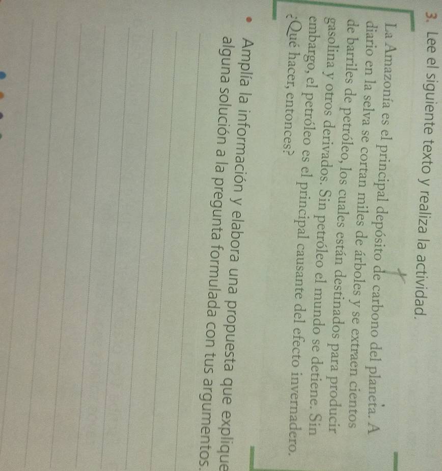 Lee el siguiente texto y realiza la actividad. 
La Amazonía es el principal depósito de carbono del planeta. A 
diario en la selva se cortan miles de árboles y se extraen cientos 
de barriles de petróleo, los cuales están destinados para producir 
gasolina y otros derivados. Sin petróleo el mundo se detiene. Sin 
embargo, el petróleo es el principal causante del efecto invernadero. 
¿Qué hacer, entonces? 
Amplía la información y elabora una propuesta que explique 
_ 
alguna solución a la pregunta formulada con tus argumentos. 
_ 
_ 
_ 
_ 
_ 
_ 
_