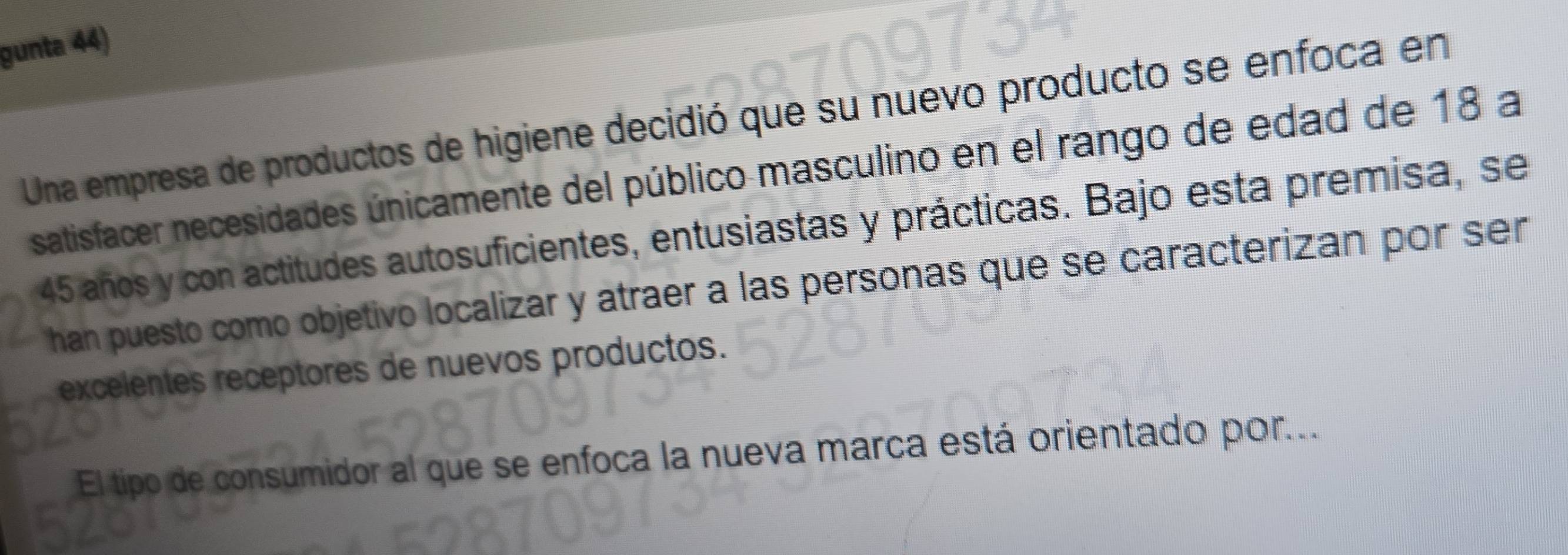 gunta 44) 
Una empresa de productos de higiene decidió que su nuevo producto se enfoca en 
satisfacer necesidades únicamente del público masculino en el rango de edad de 18 a
45 años y con actitudes autosuficientes, entusiastas y prácticas. Bajo esta premisa, se 
han puesto como objetivo localizar y atraer a las personas que se caracterizan por ser 
excelentes receptores de nuevos productos. 
El tipo de consumidor al que se enfoca la nueva marca está orientado por..