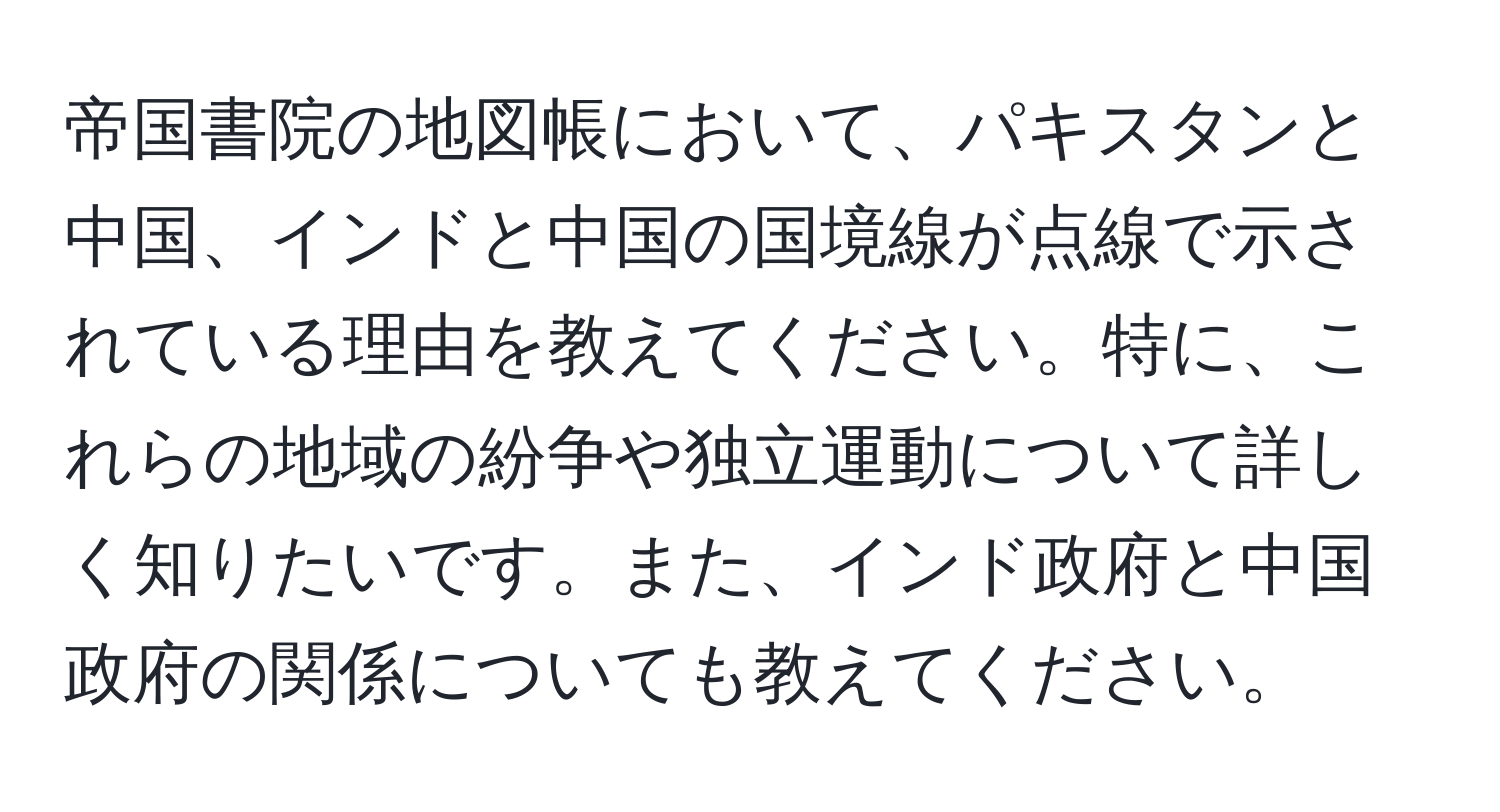 帝国書院の地図帳において、パキスタンと中国、インドと中国の国境線が点線で示されている理由を教えてください。特に、これらの地域の紛争や独立運動について詳しく知りたいです。また、インド政府と中国政府の関係についても教えてください。