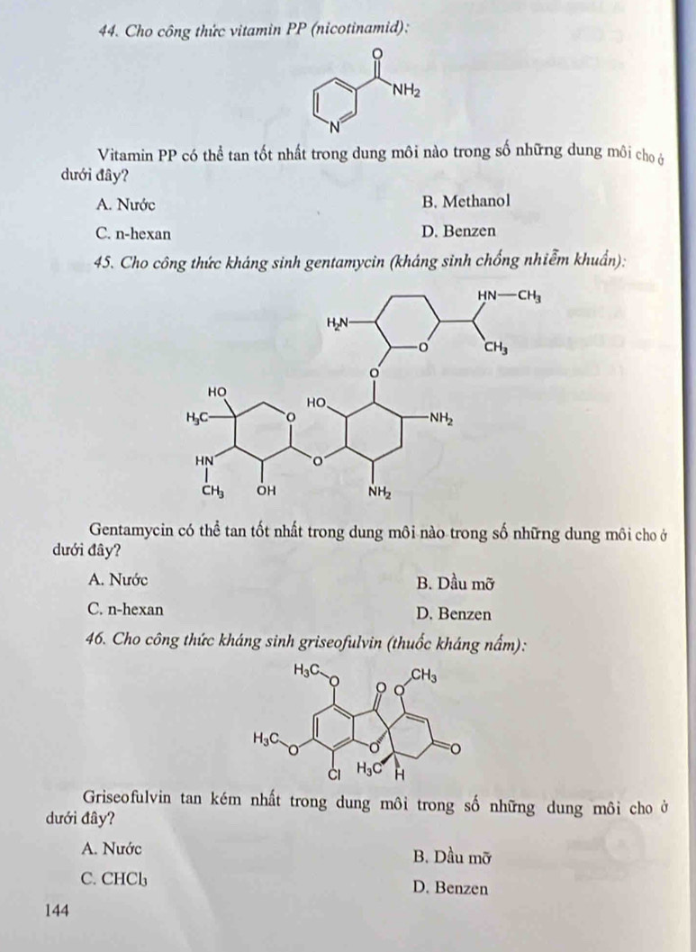 Cho công thức vitamin PP (nicotinamid):
Vitamin PP có thể tan tốt nhất trong dung môi nào trong số những dung môi cho ở
dưới đây?
A. Nước B. Methanol
C. n-hexan D. Benzen
45. Cho công thức kháng sinh gentamycin (kháng sinh chống nhiễm khuẩn):
Gentamycin có thể tan tốt nhất trong dung môi nào trong số những dung môi cho ở
dưới đây?
A. Nước B. Dhat Du3u mhat U
C. n-hexan D. Benzen
46. Cho công thức kháng sinh griseofulvin (thuốc kháng nấm):
Griseofulvin tan kém nhất trong dung môi trong số những dung môi cho ở
dưới đây?
A. Nước B. Dầu mỡ
C. CHCl_3 D. Benzen
144