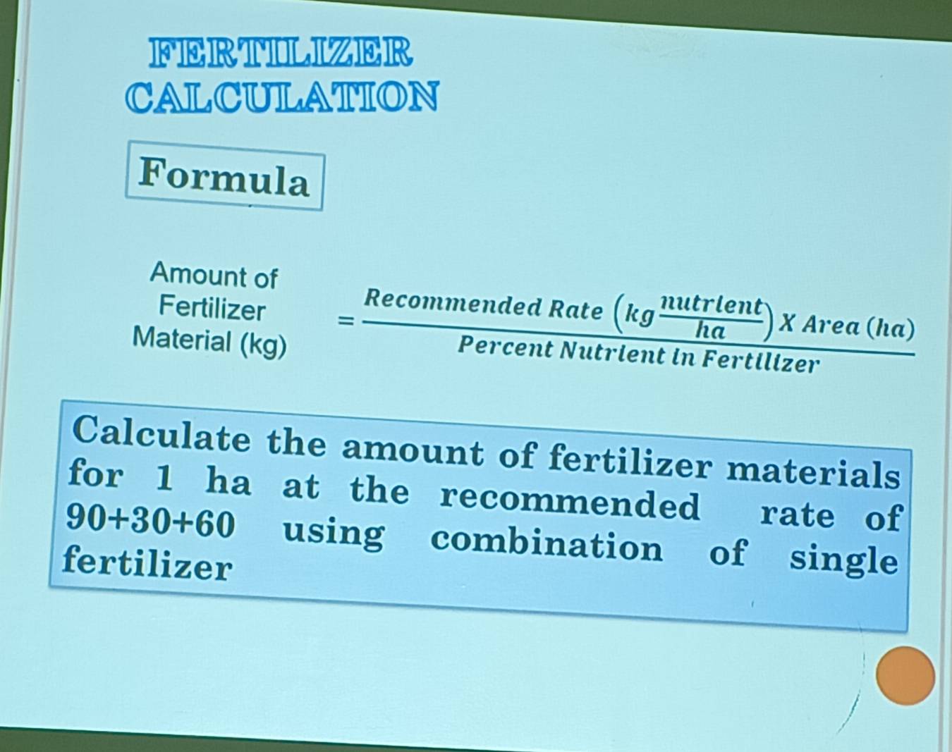 FERTILIZER 
CALCULATION 
Formula 
Amount of 
Fertilizer =frac RecommendedRate(kg nutrlent/ha )XArea(ha)PercentNutrlentinFertlizer 
Material (kg) 
overline  
Calculate the amount of fertilizer materials 
for 1 ha at the recommended rate of
90+30+60 using combination of single 
fertilizer