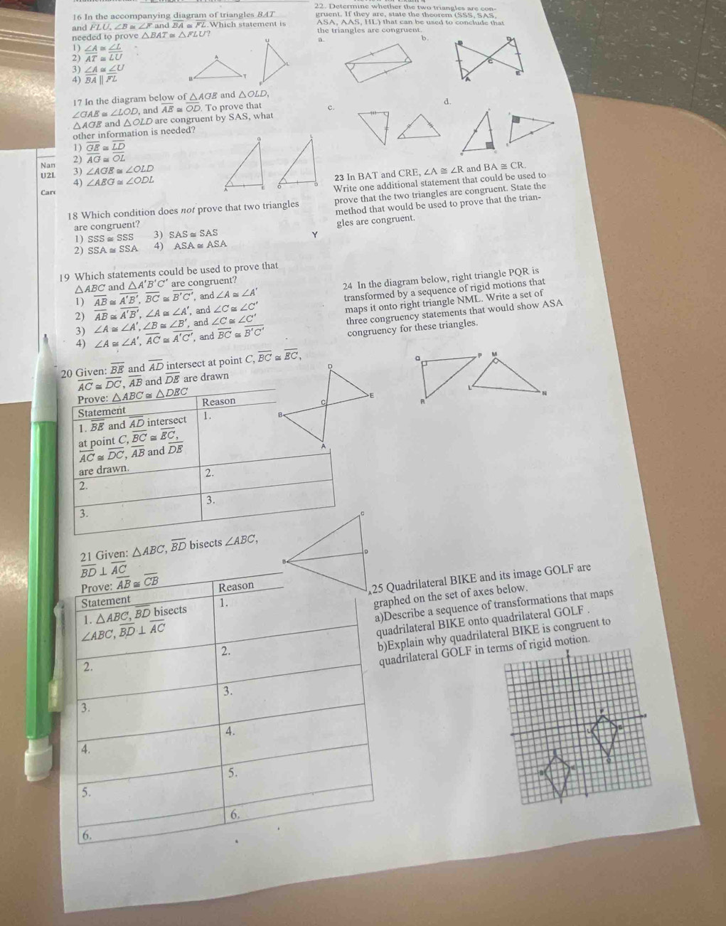 In the accompanying diagram of triangles B47
and FLU,∠ B≌ ∠ Fa nd BA Which statement is ASA, AAS, HL) that can be used to conclude that
needed to prove △ BAT≌ △ FLU the triangles are congruent
a .
b .
 ∠ A/AT beginarrayr ≌  ≌ endarray  ∠ L/LU 
3) ∠ A≌ ∠ U
4) overline BAparallel overline FL
17 In the diagram below of △ AGE and △ OLD.
∠ GAE≌ ∠ LOD, and AE≌ overline OD. To prove that C
d.
△AGE and △ OL D are congruent by S AS , what
other information is needed?
1)
2) overline frac overline GEAG≌ overline  LD/OL 
Nan 3) ∠ AGE≌ ∠ OLD ∠ A≌ ∠ R and BA≌ CR
U2L ∠ ABG≌ ∠ ODL
23 In BAT and CRE,
4)
Write one additional statement that could be used to
Car
18 Which condition does not prove that two triangles prove that the two triangles are congruent. State the
method that would be used to prove that the trian-
are congruent?
1) SSS≌ SSS 3) SAS ≅ SAS gles are congruent.
Y
2) SSA≌ SSA 4) ASA . ASA
19 Which statements could be used to prove that
, and ∠ A≌ ∠ A' 24 In the diagram below, right triangle PQR is
1) overline AB≌ overline A'B',overline BC≌ overline B'C' and △ A'B'C' are congruent?
I △ ABC
2) overline AB≌ overline A'B',∠ A≌ ∠ A' , and ∠ C≌ ∠ C' transformed by a sequence of rigid motions that
∠ A≌ ∠ A',∠ B≌ ∠ B' , and ∠ C≌ ∠ C' maps it onto right triangle NML. Write a set of
∠ A≌ ∠ A',overline AC≌ overline A'C' , and overline BC = overline B'C' three congruency statements that would show ASA
congruency for these triangles.
20 Given: overline BE and overline AD intersect at point C,overline BC overline EC,
overline DE are drawn D
E
 
21 Given: △ ABC,overline BD bisects 
Quadrilateral BIKE and its image GOLF are
phed on the set of axes below.
escribe a sequence of transformations that maps
adrilateral BIKE onto quadrilateral GOLF .
Explain why quadrilateral BIKE is congruent to
adrilateral GOLF in terms of rigid motion.