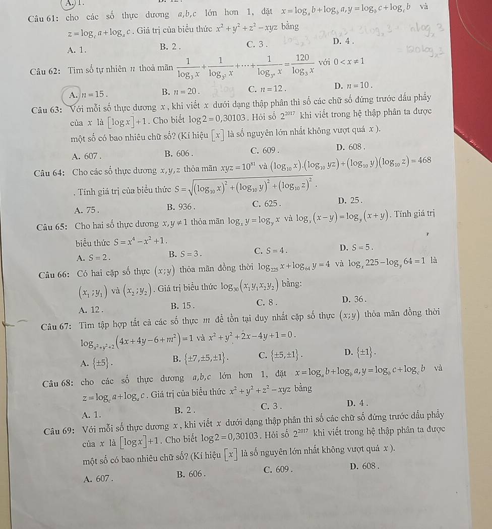 A.)1.
Câu 61: cho các số thực dương a,b,c lớn hơn 1, đặt x=log _ab+log _ba,y=log _bc+log _cb và
z=log _ca+log _ac. Giá trị của biểu thức x^2+y^2+z^2-xyz bằng
A. 1. B. 2 . C. 3 .
D. 4 .
Câu 62: Tìm số tự nhiên # thoả mãn frac 1log _3x+frac 1log _3^2x+·s +frac 1log _3^nx=frac 120log _3x với 0
A. n=15. B. n=20. C. n=12. D. n=10.
Câu 63: Với mỗi số thực dương x , khi viết x dưới dạng thập phân thì số các chữ số đứng trước dấu phẩy
của x là [log x]+1. Cho biết
một s = log 2=0,30103. Hỏi số 2^(2017) khi viết trong hệ thập phân ta được
cố có bao nhiêu chữ số? (Kí hiệu [x] là số nguyên lớn nhất không vượt quá x ).
A. 607 . B. 606 . C. 609 . D. 608 .
Câu 64: Cho các số thực dương x,y,z thỏa mãn xyz=10^(81) và (log _10x).(log _10yz)+(log _10y)(log _10z)=468. Tính giá trị của biểu thức S=sqrt((log _10)x)^2+(log _10y)^2+(log _10z)^2.
A. 75 . B. 936 . C. 625 . D. 25 .
Câu 65: Cho hai số thực dương x, y!= 1 thỏa mãn log _xy=log _yx và log _x(x-y)=log _y(x+y). Tính giá trị
biều thức S=x^4-x^2+1.
A. S=2.
B. S=3. C. S=4. D. S=5.
Câu 66: Có hai cặp số thực (x;y) thỏa mãn đồng thời log _225x+log _64y=4 và log _x225-log _y64=1 là
(x_1;y_1) và (x_2;y_2). Giá trị biểu thức log _30(x_1y_1x_2y_2) bằng:
C. 8 . D. 36 .
A. 12 . B. 15 .
Câu 67: Tìm tập hợp tắt cả các số thực m đề tồn tại duy nhất cặp số thực (x;y) thỏa mãn đồng thời
log _x^2+y^2+2(4x+4y-6+m^2)=1 và x^2+y^2+2x-4y+1=0.
A.  ± 5 .
B.  ± 7,± 5,± 1 . C.  ± 5,± 1 . D.  ± 1 .
Câu 68: cho các số thực dương a,b,c lớn hơn 1, dặt x=log _ab+log _ba,y=log _bc+log _cb và
z=log _ca+log _ac. Giá trị của biểu thức x^2+y^2+z^2-xyz bằng
A. 1. B. 2 . C. 3 . D. 4 .
Câu 69: Với mỗi số thực dương x , khi viết x dưới dạng thập phân thì số các chữ số đứng trước dấu phầy
của xla[log x]+1. Cho biết log 2=0,30103. Hỏi số 2^(2017) khi viết trong hệ thập phân ta được
một số có bao nhiêu chữ số? (Kí hiệu [x] là số nguyên lớn nhất không vượt quá x ).
C. 609 .
A. 607 . B. 606 . D. 608 .