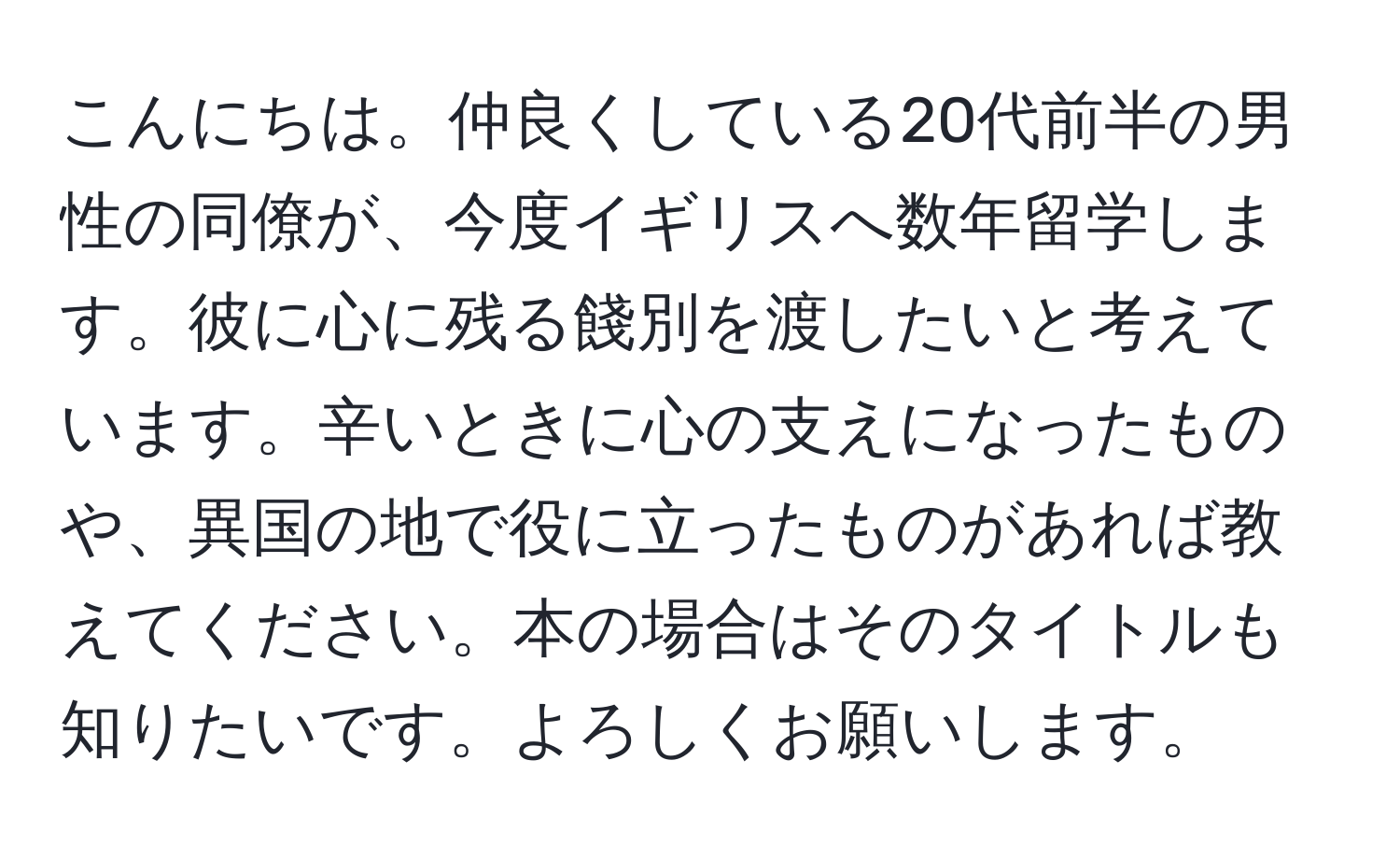 こんにちは。仲良くしている20代前半の男性の同僚が、今度イギリスへ数年留学します。彼に心に残る餞別を渡したいと考えています。辛いときに心の支えになったものや、異国の地で役に立ったものがあれば教えてください。本の場合はそのタイトルも知りたいです。よろしくお願いします。