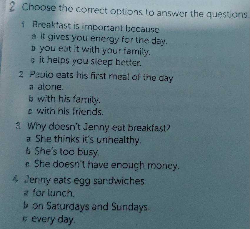 Choose the correct options to answer the questions.
1 Breakfast is important because
a it gives you energy for the day.
byou eat it with your family.
it helps you sleep better.
2 Paulo eats his first meal of the day
a alone.
b with his family.
with his friends.
3 Why doesn't Jenny eat breakfast?
a She thinks it's unhealthy.
She's too busy.
She doesn’t have enough money.
4 Jenny eats egg sandwiches
a for lunch.
b on Saturdays and Sundays.
c every day.