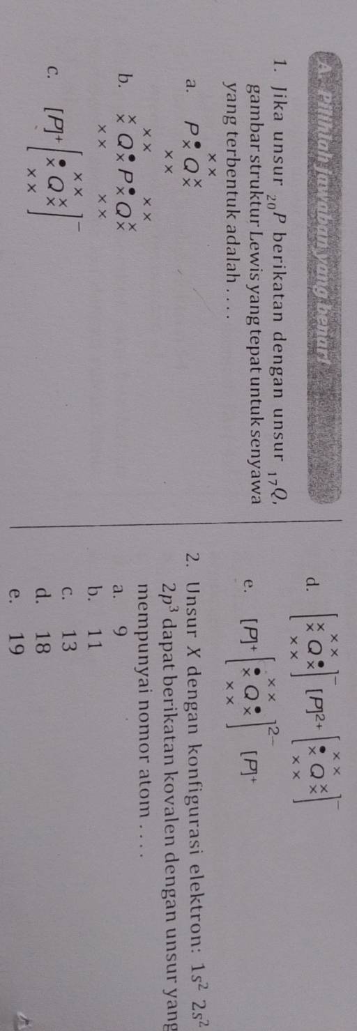 Pilihlah jawaban yang benar!
d. beginbmatrix x&x x&Q&x x&xend(bmatrix)^-[P]^2+beginbmatrix x&x x&Q&x x&xend(bmatrix)^-
1. Jika unsur 20 P berikatan dengan unsur , Q,
gambar struktur Lewis yang tepat untuk senyawa
e. [P]^+beginbmatrix x*  x&Q%  x* xend(bmatrix)^(2-)_1 [P] 
yang terbentuk adalah . . . .
* *
a. P* Q^x 2. Unsur X dengan konfigurasi elektron: 1s^22s^2
* *
2p^3 dapat berikatan kovalen dengan unsur yang
* * x* x
mempunyai nomor atom . . . .
b. ^X_* Q_(*)^(·)P_(*)^(*)Q_(*)^(*)
a. 9
* * * * 
b. 11
C. [P]^+beginarrayr x x&Qbeginarrayr x * X^-endarray ]^-
c. 13
d. 18
e. 19