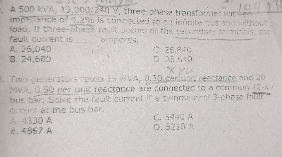 A 500 kVA, 13,000/240 V, three-phase transformer with a
impedance of 4.2% is connected to an infinite bus and without
load. If three-phase fault occurs at the secondary terminals, the
fault current is _amperes.
A. 26,040 C. 26,840
B. 24,680 D. 28.640
3. Two generators rated 15 MVA, 0.30 per unit reactance and 20
MVA, 0.50 per unit reactance are connected to a common 12-kV
bus bar. Solve the fault current if a symmetrical 3 -phase fault
occurs at the bus bar.
A. 4330 A C. 5440 A
B. 4867 A D. 5210 A