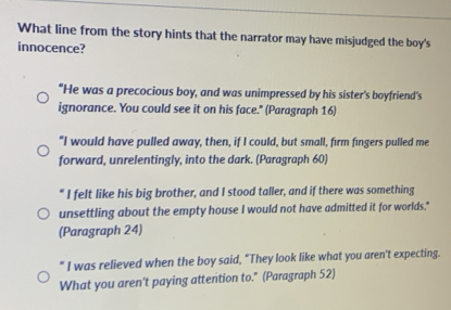 What line from the story hints that the narrator may have misjudged the boy's
innocence?
"He was a precocious boy, and was unimpressed by his sister's boyfriend's
ignorance. You could see it on his face." (Paragraph 16)
"I would have pulled away, then, if I could, but small, firm fingers pulled me
forward, unrelentingly, into the dark. (Paragraph 60)
" I felt like his big brother, and I stood taller, and if there was something
unsettling about the empty house I would not have admitted it for worlds."
(Paragraph 24)
“ I was relieved when the boy said, "They look like what you aren't expecting.
What you aren't paying attention to." (Paragraph 52)