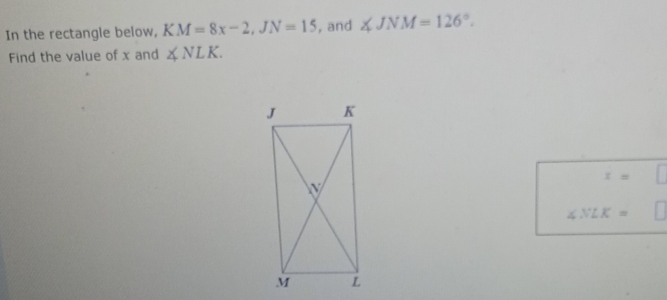 In the rectangle below, KM=8x-2, JN=15 , and ∠ JNM=126°. 
Find the value of x and ∠ NLK.
x=
∠ NLK=