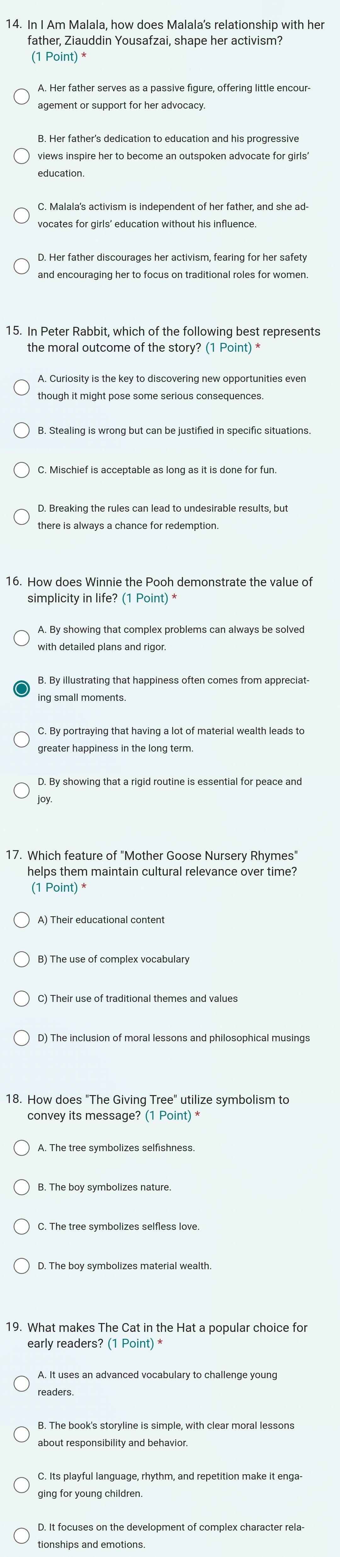In I Am Malala, how does Malala's relationship with her
father, Ziauddin Yousafzai, shape her activism?
(1 Point) *
A. Her father serves as a passive figure, offering little encour-
views inspire her to become an outspoken advocate for girls'
C. Malala's activism is independent of her father, and she ad-
vocates for girls' education without his influence.
D. Her father discourages her activism, fearing for her safety
and encouraging her to focus on traditional roles for women.
15. In Peter Rabbit, which of the following best represents
the moral outcome of the story? (1 Point) *
A. Curiosity is the key to discovering new opportunities even
though it might pose some serious consequences.
D. Breaking the rules can lead to undesirable results, but
there is always a chance for redemption.
16. How does Winnie the Pooh demonstrate the value of
simplicity in life? (1 Point) *
A. By showing that complex problems can always be solved
with detailed plans and rigor.
B. By illustrating that happiness often comes from appreciat-
C. By portraying that having a lot of material wealth leads to
greater happiness in the long term.
joy.
helps them maintain cultural relevance over time?
(1 Point) *
D) The inclusion of moral lessons and philosophical musings
18. How does "The Giving Tree" utilize symbolism to
convey its message? (1 Point) *
A. The tree symbolizes selfishness.
19. What makes The Cat in the Hat a popular choice for
early readers? (1 Point) *
A. It uses an advanced vocabulary to challenge young
readers
B. The book's storyline is simple, with clear moral lessons
tionships and emotions.
