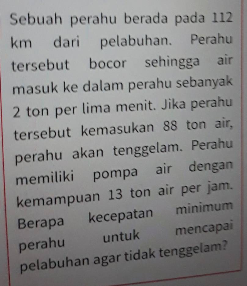 Sebuah perahu berada pada 112
km dari pelabuhan. Perahu 
tersebut bocor sehingga air 
masuk ke dalam perahu sebanyak
2 ton per lima menit. Jika perahu 
tersebut kemasukan 88 ton air. 
perahu akan tenggelam. Perahu 
memiliki pompa air dengan 
kemampuan 13 ton air per jam. 
Berapa kecepatan minimum 
perahu mencapai 
untuk 
pelabuhan agar tidak tenggelam?