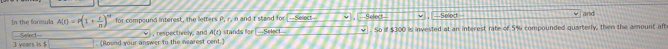 In the formula A(r)=P(1+ r/n )^nd for compound interest, the letters P, r, n and t stand for Select . Sefect Solect 
and
3 years is $ Sefect (Round your answer to the nearest cent.) , respectively, and A(t) stands for ___Select . So if $300 is invested at an interest rate of 5% compounded quarterly, then the amount aft