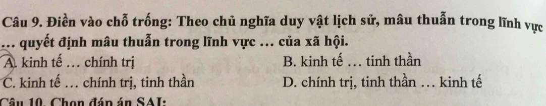 Điền vào chỗ trống: Theo chủ nghĩa duy vật lịch sử, mâu thuẫn trong lĩnh vực
.. quyết định mâu thuẫn trong lĩnh vực ... của xã hội.
A. kinh tế … chính trị B. kinh tế . tinh thần
C. kinh tế … chính trị, tinh thần D. chính trị, tinh thần … kinh tế
Câu 10. Chọn đáp án SAI: