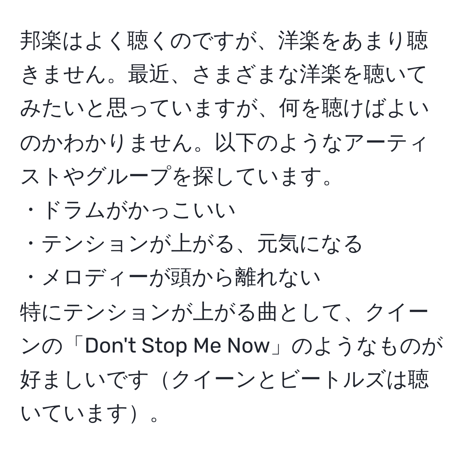 邦楽はよく聴くのですが、洋楽をあまり聴きません。最近、さまざまな洋楽を聴いてみたいと思っていますが、何を聴けばよいのかわかりません。以下のようなアーティストやグループを探しています。  
・ドラムがかっこいい  
・テンションが上がる、元気になる  
・メロディーが頭から離れない  
特にテンションが上がる曲として、クイーンの「Don't Stop Me Now」のようなものが好ましいですクイーンとビートルズは聴いています。