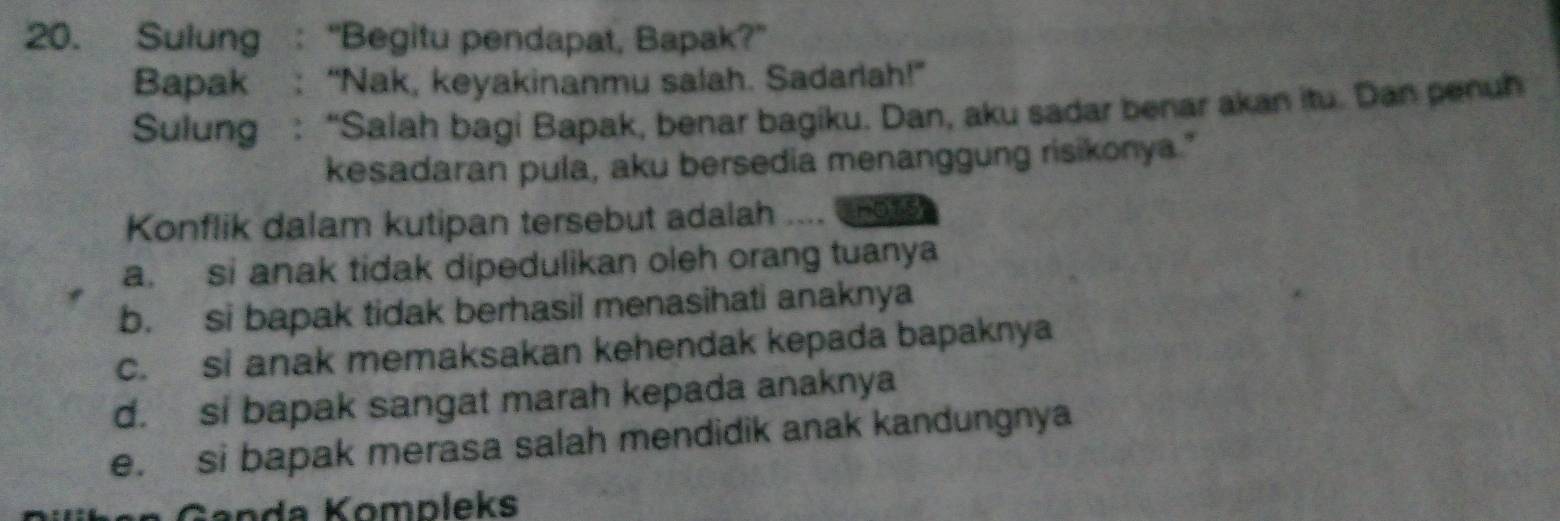 Sulung : “Begitu pendapat, Bapak?”
Bapak : “Nak, keyakinanmu salah. Sadarlah!”
Sulung : “Salah bagi Bapak, benar bagiku. Dan, aku sadar benar akan itu. Dan penuh
kesadaran pula, aku bersedia menanggung risikonya."
Konflik dalam kutipan tersebut adalah ..nots
a. si anak tidak dipedulikan oleh orang tuanya
b. si bapak tidak berhasil menasihati anaknya
c. si anak memaksakan kehendak kepada bapaknya
d. si bapak sangat marah kepada anaknya
e. si bapak merasa salah mendidik anak kandungnya
Ganda Kompleks