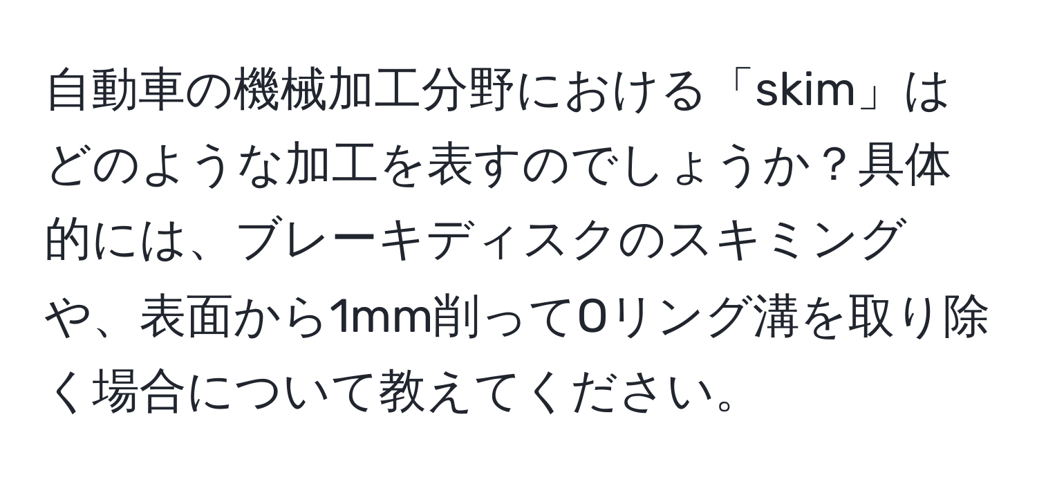自動車の機械加工分野における「skim」はどのような加工を表すのでしょうか？具体的には、ブレーキディスクのスキミングや、表面から1mm削ってOリング溝を取り除く場合について教えてください。