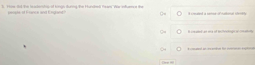 How did the leadership of kings during the Hundred Years' War influence the
people of France and England? It created a sense of national identity.
It created an era of technological creativity.
It created an incentive for overseas exploral
Clear All