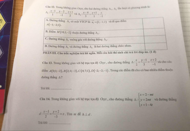 Trong không gian Oxyz, cho hai đường thắng △ _1,A 1  lần hượt có phương trinh là:
△ _1: (x-1)/1 = (y-2)/-1 = (x+1)/2  và △ _2: (x-4)/3 = (y+1)/1 = z/-1 .
)
nghiệm trả lờ
Câu 13. Trong không gian với hệ trục tọa độ Oợz , cho đường thẳng △ : x/2 = (y-1)/3 = (z+2)/-1  và cho các
điễm A(0;1;-2),B(2;4;-3),C(4;7;1),D(-2;-2;-1). Trong các điểm đã cho có bao nhiêu điểm thuộc
dường thẳng ∆?
Trả lời:_
Câu 14. Trong không gian với hệ trục tọa độ Oyz , cho đường thẳng △ :beginarrayl x=2-mt y=2mt z=1-4tendarray. và đường thẳng
d :  (x-1)/2 = (y+2)/-3 =z. Tìm m đề △ ⊥ d.
Trả lời:_