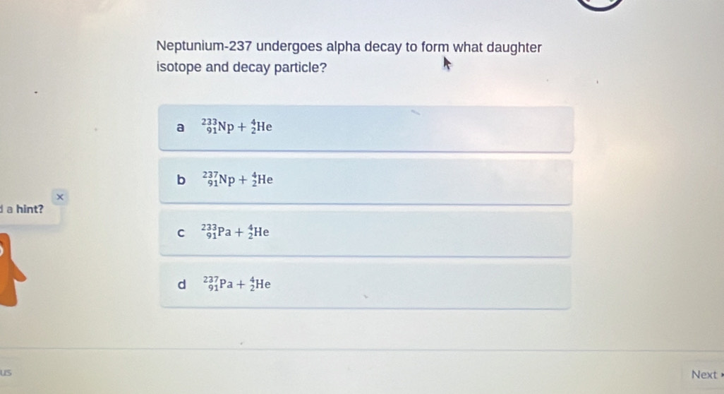 Neptunium- 237 undergoes alpha decay to form what daughter
isotope and decay particle?
a _(91)^(233)Np+_2^4He
b _(91)^(237)Np+_2^4He
×
a hint?
C _(91)^(233)Pa+_2^4He
d _(91)^(237)Pa+_2^4He
us Next