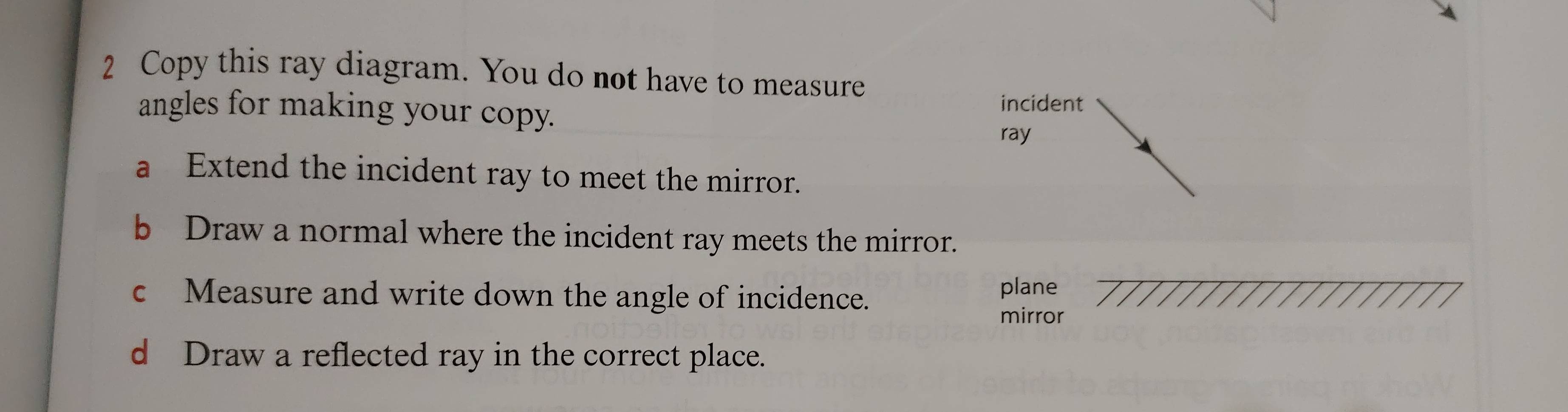 Copy this ray diagram. You do not have to measure 
angles for making your copy. incident 
ray 
a Extend the incident ray to meet the mirror. 
b Draw a normal where the incident ray meets the mirror. 
c Measure and write down the angle of incidence. plane 
mirror 
d Draw a reflected ray in the correct place.