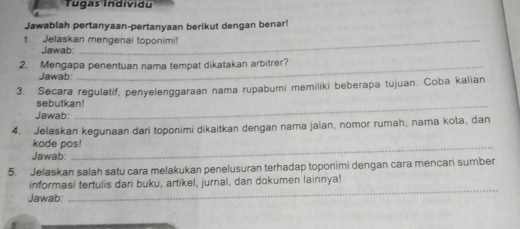 Tugas Individu 
Jawablah pertanyaan-pertanyaan berikut dengan benar! 
1. Jelaskan mengenai toponimi! 
Jawab: 
2. Mengapa penentuan nama tempat dikatakan arbitrer? 
Jawab: 
3. Secara regulatif, penyelenggaraan nama rupabumi memiliki beberapa tujuan. Coba kalian 
sebutkan! 
Jawab: 
4. Jelaskan kegunaan dari toponimi dikaitkan dengan nama jalan, nomor rumah, nama kota, dan 
kode pos! 
Jawab: 
5. Jelaskan salah satu cara melakukan penelusuran terhadap toponimi dengan cara mencari sumber 
_ 
informasi tertulis dari buku, artikel, jurnal, dan dokumen lainnya! 
Jawab: