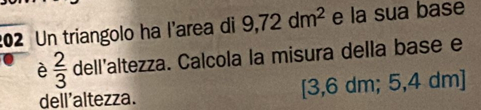 202 Un triangolo ha l'area di 9,72dm^2 e la sua base 
è  2/3  dell'altezza. Calcola la misura della base e 
dell'altezza. [3,6 dm; 5,4 dm ]