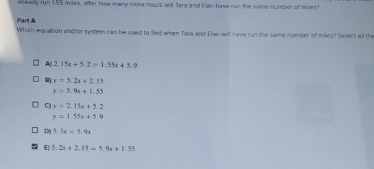 already run 1.55 miles, after how many more hours will Tara and Elan have run the same number of miles?
Part A
Which equation and/or system can be used to find when Tara and Elan will have run the same number of miles? Select all the
A) 2.15x+5.2=1.55x+5.9
B) y=5.2x+2.15
y=5.9x+1.55
C) y=2.15x+5.2
y=1.55x+5.9
D) 5.3x=5.9x
E) 5.2x+2.15=5.9x+1.55