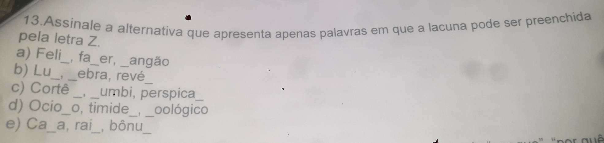 Assinale a alternativa que apresenta apenas palavras em que a lacuna pode ser preenchida
pela letra Z.
a) Feli_ _, fa _er, angão
b) Lu_ _, ebra, revé_
c) Corte_ , _umbi, perspica_
d) Ocio_o, timide_ 、, _oológico
e) Ca_a, rai_, bônu,_
Thể