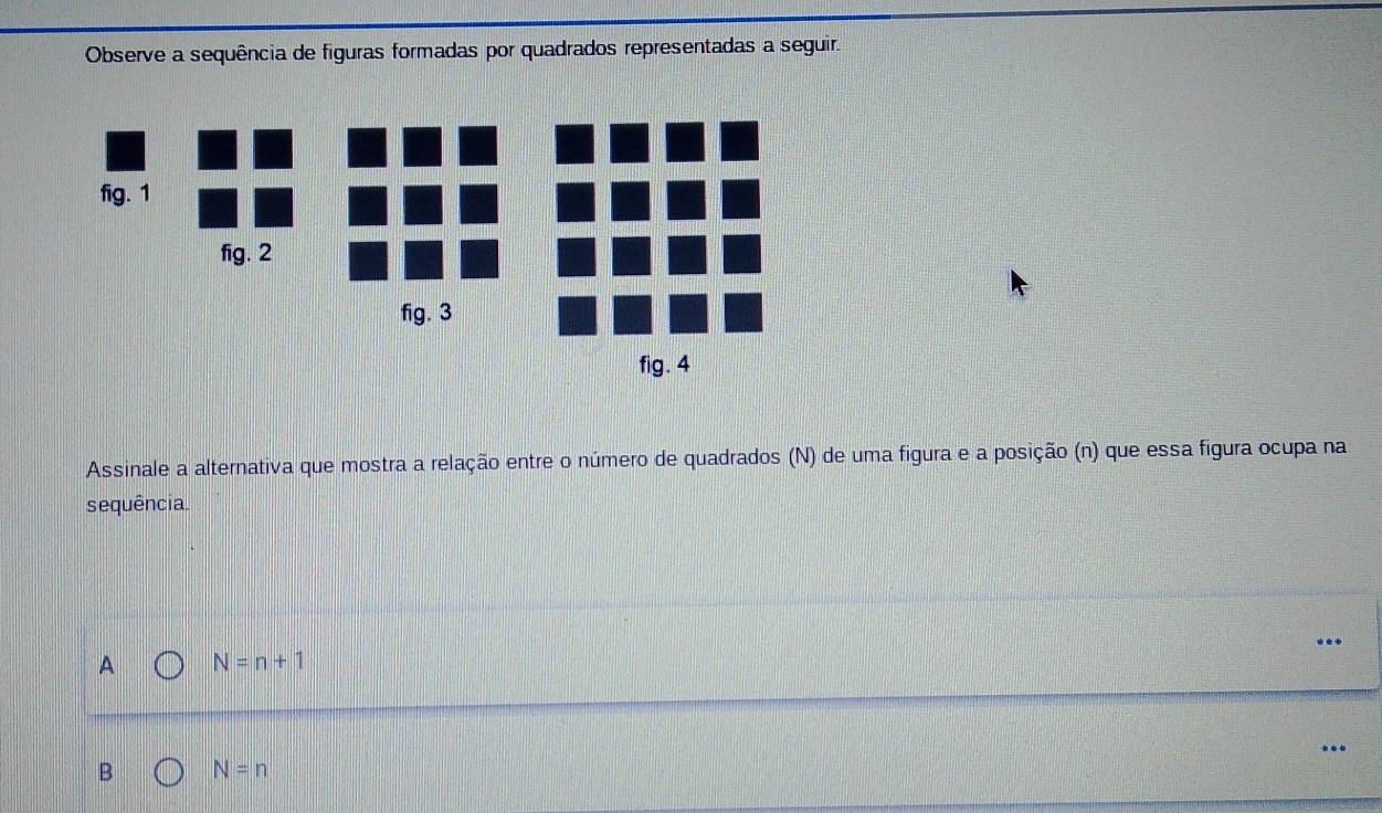 Observe a sequência de figuras formadas por quadrados representadas a seguir.
fig. 1
fig. 2
fig. 3
fig. 4
Assinale a alternativa que mostra a relação entre o número de quadrados (N) de uma figura e a posição (n) que essa figura ocupa na
sequência.
A N=n+1
B N=n