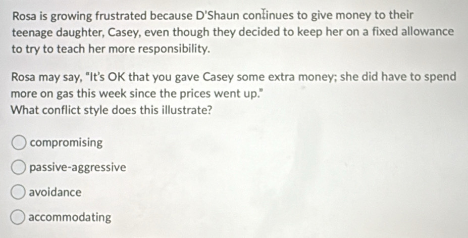 Rosa is growing frustrated because D' Shaun continues to give money to their
teenage daughter, Casey, even though they decided to keep her on a fixed allowance
to try to teach her more responsibility.
Rosa may say, "It’s OK that you gave Casey some extra money; she did have to spend
more on gas this week since the prices went up."
What conflict style does this illustrate?
compromising
passive-aggressive
avoidance
accommodating