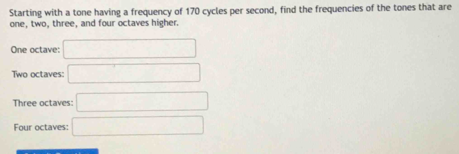 Starting with a tone having a frequency of 170 cycles per second, find the frequencies of the tones that are
one, two, three, and four octaves higher.
One octave: □
Two octaves: □
Three octaves: □
Four octaves: □
