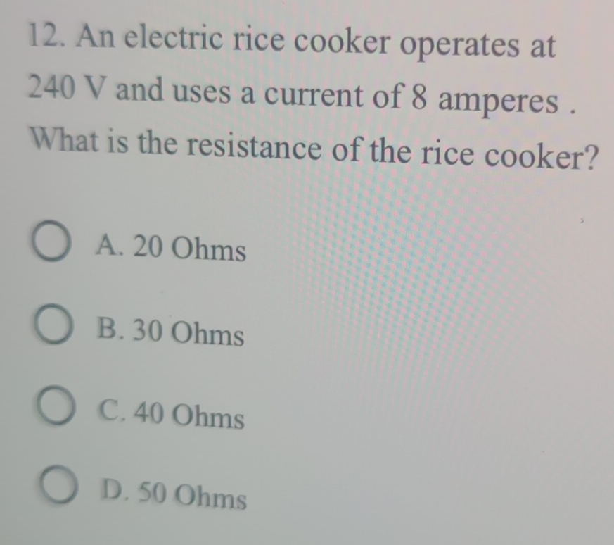 An electric rice cooker operates at
240 V and uses a current of 8 amperes.
What is the resistance of the rice cooker?
A. 20 Ohms
B. 30 Ohms
C. 40 Ohms
D. 50 Ohms