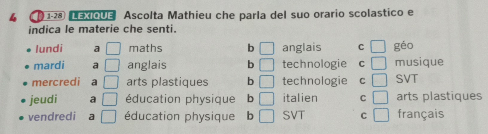 1-28 LEXIQUE Ascolta Mathieu che parla del suo orario scolastico e
indica le materie che senti.
lundi a □ maths b □ anglais □ géo
C
mardi a □ anglais b technologie C □ musique
mercredi a □ arts plastiques b technologie C □ SVT
jeudi a □ éducation physique b □ italien C □ arts plastiques
vendredi a □ éducation physique b □ SVT C □ français