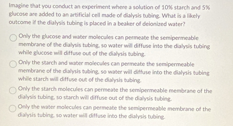 Imagine that you conduct an experiment where a solution of 10% starch and 5%
glucose are added to an artificial cell made of dialysis tubing. What is a likely
outcome if the dialysis tubing is placed in a beaker of deionized water?
Only the glucose and water molecules can permeate the semipermeable
membrane of the dialysis tubing, so water will diffuse into the dialysis tubing
while glucose will diffuse out of the dialysis tubing.
Only the starch and water molecules can permeate the semipermeable
membrane of the dialysis tubing, so water will diffuse into the dialysis tubing
while starch will diffuse out of the dialysis tubing.
Only the starch molecules can permeate the semipermeable membrane of the
dialysis tubing, so starch will diffuse out of the dialysis tubing.
Only the water molecules can permeate the semipermeable membrane of the
dialysis tubing, so water will diffuse into the dialysis tubing.