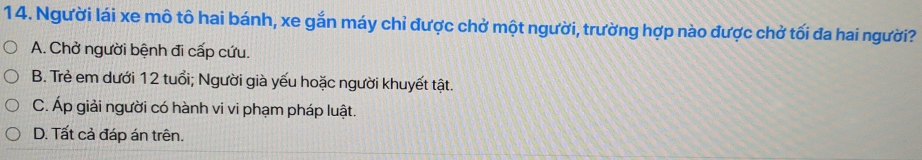 Người lái xe mô tô hai bánh, xe gắn máy chỉ được chở một người, trường hợp nào được chở tối đa hai người?
A. Chở người bệnh đi cấp cứu.
B. Trẻ em dưới 12 tuổi; Người già yếu hoặc người khuyết tật.
C. Áp giải người có hành vi vi phạm pháp luật.
D. Tất cả đáp án trên.