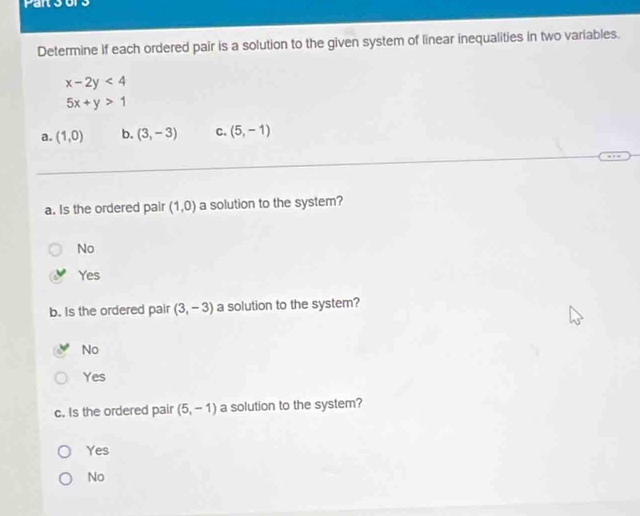 Determine if each ordered pair is a solution to the given system of linear inequalities in two variables.
x-2y<4</tex>
5x+y>1
a. (1,0) b. (3,-3) C. (5,-1)
a. Is the ordered pair (1,0) a solution to the system?
No
Yes
b. Is the ordered pair (3,-3) a solution to the system?
No
Yes
c. Is the ordered pair (5,-1) a solution to the system?
Yes
No